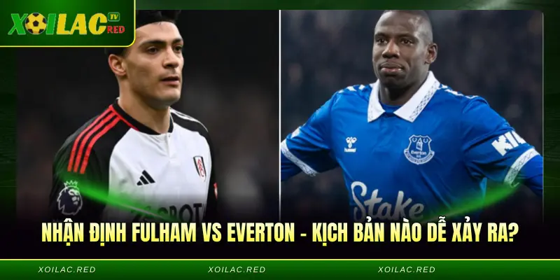 Nhận định Fulham vs Everton - Kịch bản nào dễ xảy ra?